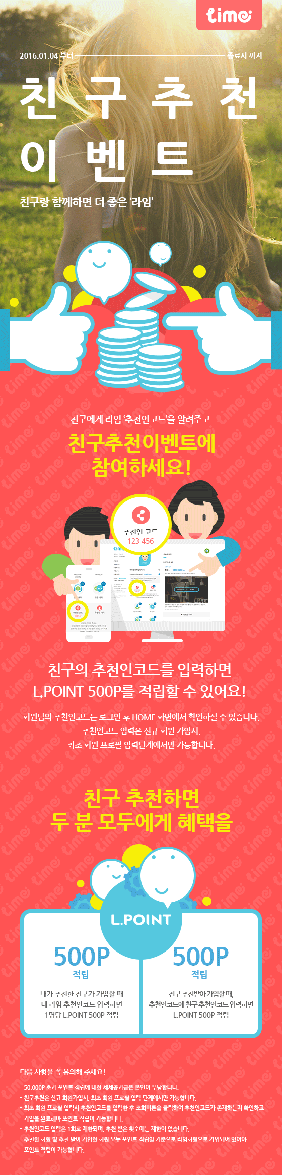 친구추천이벤트는 내가 추천한 친구가 라임 가입할 때 내 라임 추천인코드를 입력하면 1명당 L.POINT 500P 적립함. 내가 친구에게 추천받아 가입할 때 추천인 코드에 친구 추천인 코드 입력하면 L.POINT 500P적립함. 유의사항 50,000P 초과 포인트 적립에 대한 제세공과금은 본인이 부담합니다. 친구추천은 신규 회원가입시, 최초 회원 프리필 입력 단계에서만 가능합니다. 최초 회원 프로필 입력시 추천인 코드를 입력한 후 조회버튼을 클릭하여 추천인 코드가 존재하는지 확인하고 가입을 완료해야 포인트 적립이 가능합니다. 추천인 코드 입력은 1회로 제한되며 추천받은 횟수에는 제한이 없습니다.추천한 회원 및 추천 받아 가입한 회원 모두 포인트 적립일 기준으로 라임 회원으로 가입되어 있어야 포인트 적립이 가능합니다.
